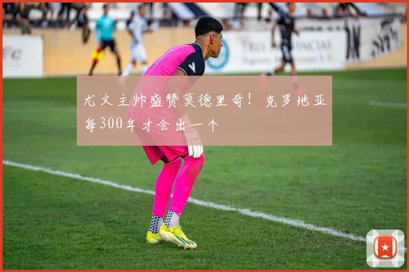 尤文主帅盛赞莫德里奇！克罗地亚每300年才会出一个