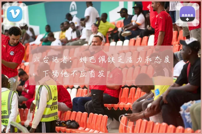 六台记者：姆巴佩缺乏活力和态度，下场他不应首发