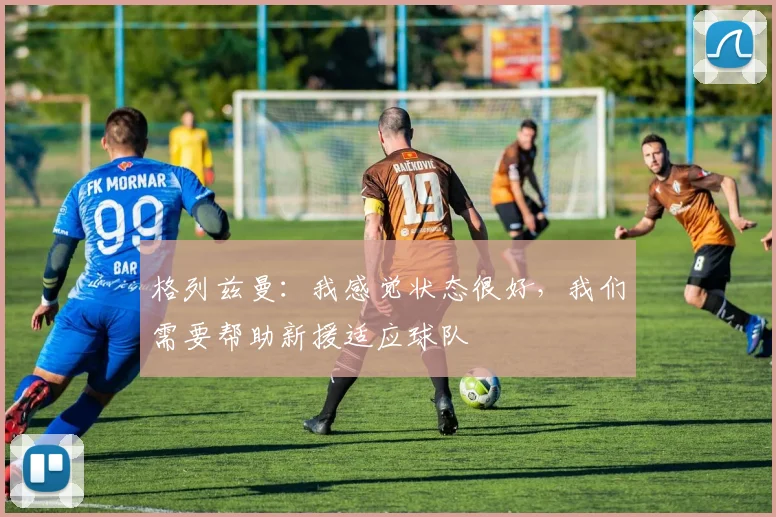 格列兹曼：我感觉状态很好，我们需要帮助新援适应球队